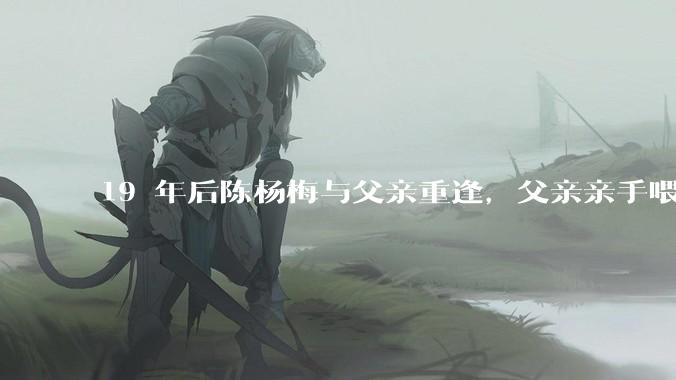 19 年后陈杨梅与父亲重逢，父亲亲手喂棉花糖给女儿吃，这背后的故事有哪些曲折和辛酸？
